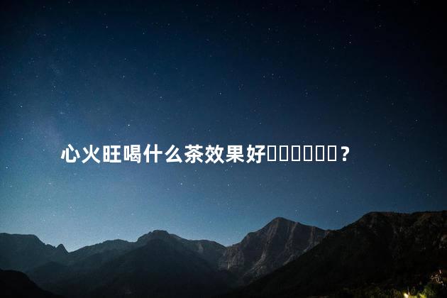 心火旺喝什么茶效果好？